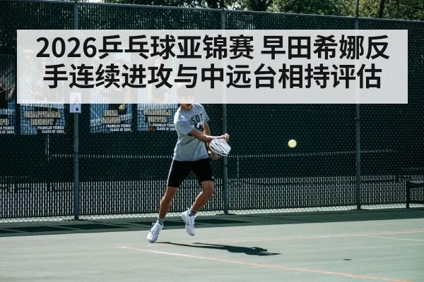 2026乒乓球亚锦赛 早田希娜反手连续进攻与中远台相持评估